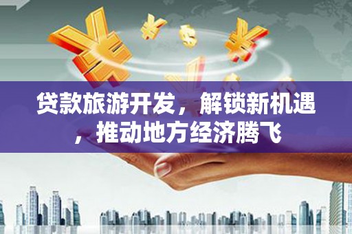 土城贷款旅游开发，解锁新机遇，推动地方经济腾飞
